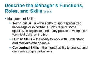 Describe the Manager’s Functions,
Roles, and Skills (4 of 4)
• Management Skills
– Technical Skills – the ability to apply specialized
knowledge or expertise. All jobs require some
specialized expertise, and many people develop their
technical skills on the job.
– Human Skills – the ability to work with, understand,
and motivate other people.
– Conceptual Skills – the mental ability to analyze and
diagnose complex situations.
 