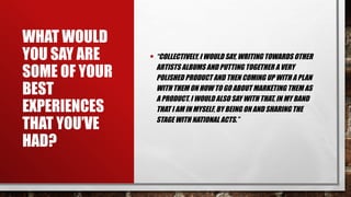 WHAT WOULD
YOU SAY ARE
SOME OF YOUR
BEST
EXPERIENCES
THAT YOU’VE
HAD?
• “COLLECTIVELY, I WOULD SAY, WRITING TOWARDS OTHER
ARTISTS ALBUMS AND PUTTING TOGETHER A VERY
POLISHED PRODUCT AND THEN COMING UP WITH A PLAN
WITH THEM ON HOW TO GO ABOUT MARKETING THEM AS
A PRODUCT. I WOULD ALSO SAY WITH THAT, IN MY BAND
THAT I AM IN MYSELF, BY BEING ON AND SHARING THE
STAGE WITH NATIONAL ACTS.”
 