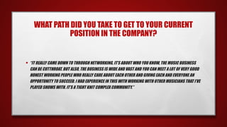 WHAT PATH DID YOU TAKE TO GET TO YOUR CURRENT
POSITION IN THE COMPANY?
• “IT REALLY CAME DOWN TO THROUGH NETWORKING, IT’S ABOUT WHO YOU KNOW, THE MUSIC BUSINESS
CAN BE CUTTHROAT. BUT ALSO, THE BUSINESS IS WIDE AND VAST AND YOU CAN MEET A LOT OF VERY GOOD
HONEST WORKING PEOPLE WHO REALLY CARE ABOUT EACH OTHER AND GIVING EACH AND EVERYONE AN
OPPORTUNITY TO SUCCEED. I HAD EXPERIENCE IN THIS WITH WORKING WITH OTHER MUSICIANS THAT I’VE
PLAYED SHOWS WITH. IT’S A TIGHT KNIT COMPLEX COMMUNITY.”
 