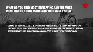 WHAT DO YOU FIND MOST SATISFYING AND THE MOST
CHALLENGING ABOUT MANAGING YOUR EMPLOYEES?
• ”IT ISN’T TOO DIFFICULT AT ALL. IT IS SO FAR A WELL-OILED MACHINE. IT IS ALWAYS SAID THAT IF YOU
LOVE WHAT YOU DO ,YOU’LL NEVER WORK A DAY IN YOUR LIFE. RIGHT NOW, THAT’S HOW IT IS. EVERYONE
GETS ALONG REALLY WELL AND WE BOUNCE OFF EACH OTHER IN A WAY I NEVER THOUGHT I’D SEE.”
 