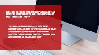 WHEN YOU DO 1 ON 1’S WITH YOUR EMPLOYEES AND TEAM
MEMBERS, WHAT VARIABLES, SKILLS AND FACTORS ARE
MOST IMPORTANT TO YOU?
• “I STRIVE TO GIVE THE BEST ADVICE I CAN BASED ON THE
INDIVIDUAL’S SKILL SET. WE ALL FAIL IN CERTAIN AREAS, AND WE ALL
SUCCEED VERY WELL IN ANOTHER. I MOSTLY LOOK AT THEIR
DEDICATION, THEIR LOYALTY, THEIR PUNCTUALITY AND THEIR WORK
ETHIC. THOSE CAN TELL ME A LOT ABOUT THEM.”
 