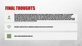 FINAL THOUGHTS
After conducting my interview with Christopher I soon came to realize that he is a ”man of the people.” he is an incredibly
laid-back guy who goes into depth with his answers and really thinks about how his decisions affect the company, his
personal life and the artists involved in the process. He’s a great potential role model for what kind of employee and
manager that I would want to be in my own career. I can only hope that I can take some of his great character and make it my
own. He loves his customers, his colleagues and the everyday type of man/woman that he may come in contact with. I highly
respect him, and I hope to one day meet again.
Honestly, I could see this as a legitimate stepping-stone to get to my dream job.
https://www.rememberme-band.com
 