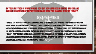 IN YOUR PAST JOBS, WHAT WOULD YOU SAY YOU LEARNED IN TERMS OF BEST AND
WORST LESSONS THAT IMPACTED YOU AND HOW YOU MANAGE OTHERS TODAY?
“ONE OF THE BEST LESSONS THAT I LEARNED WAS TO ACKNOWLEDGE OTHER’S CONCERNS AND KEEP AN
OPEN MIND. IF SOMEONE IN MY COMPANY THINKS THAT A CERTAIN THING COULD BE DONE BETTER OR MORE
EFFICIENT, IT IS IMPORTANT TO ADDRESS THEIR CONCERN AND TRY OUT OPTIONS THEY SUGGEST IN ORDER
TO HAVE A SMOOTH OPERATION. ONE OF THE WORST LESSONS I LEARNED WAS, JUST BECAUSE I’M THE
“BOSS”, THAT DOESN’T MEAN THAT I CAN LEAVE MY COMPANY IN THE HANDS OF MY EMPLOYEES AND TAKE A
VACATION WHENEVER I WANT. THE COMPANY CAN FALL APART IF ITS NOT LEFT IN TRUSTED HANDS, WHICH
IS WHY I’VE HAD TO START OVER MULTIPLE TIMES.”
 
