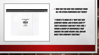 • WHY DID YOU JOIN THIS COMPANY FROM
ALL THE OTHER COMPANIES OUT THERE?
”I THINK IT’S MORE OF A “WHY DID THIS
COMPANY WORK, AND OTHERS DIDN’T?”
THAT’S BECAUSE I HAD HELP THIS TIME. I
FOUND A GROUP OF INDIVIDUALS THAT
SHARED THE SAME VISION I DID, AND WE
BUILT THIS COMPANY TOGETHER.”
 