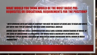 WHAT WOULD YOU THINK WOULD BE THE MOST BASIC PRE-
REQUISITES OR EDUCATIONAL REQUIREMENTS FOR THE POSITION?
“ WITH WORKING WITH ANY KIND OF COMPANY YOU NEED THE BASICS OF BEING ABLE TO READ AND WRITE,
BUT WITH THIS TYPE OF COMPANY YOU NEED SOME ESSENTIALS, SUCH AS:
HAVING BASIC WRITING SKILLS, COMMUNICATION SKILLS AND A GENERAL UNDERSTANDING OF MUSIC. IN
THE SENSE OF EDUCATIONAL IS CONCERNED: YOU WOULD NEED A BACHELOR’S IN BUSINESS OR A
VARIATION TYPE OF DEGREE. I RECEIVED MY MASTERS IN SOUND ENGINEERING WITH A MINOR IN MUSIC
PRODUCTION.”
 
