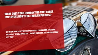 WHAT DOES YOUR COMPANY DO THAT OTHER
EMPLOYERS DON’T FOR THEIR EMPLOYEES?
“WE OFFER THEM AN OPPORTUNITY TO FULFILL THEIR DREAM. EVERYONE
DREAMS OF “BEING A ROCKSTAR” , AND WE GIVE THEM THE PLATFORM TO DO
JUST THAT.”
 