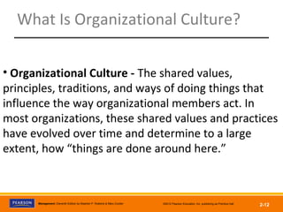Management, Eleventh Edition by Stephen P. Robbins & Mary Coulter ©2012 Pearson Education, Inc. publishing as Prentice Hall
2-12
What Is Organizational Culture?
• Organizational Culture - The shared values,
principles, traditions, and ways of doing things that
influence the way organizational members act. In
most organizations, these shared values and practices
have evolved over time and determine to a large
extent, how “things are done around here.”
 