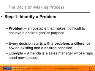 Management, Eleventh Edition by Stephen P. Robbins & Mary Coulter ©2012 Pearson Education, Inc. publishing as Prentice Hall
2-19
The Decision-Making Process
• Step 1: Identify a Problem
– Problem – an obstacle that makes it difficult to
achieve a desired goal or purpose.
– Every decision starts with a problem, a difference
b/w an existing and a desired condition.
– Example – Amanda is a sales manager whose reps
need new laptops.
2 -Copyright © 2016 by Pearson
Education, Inc.
 