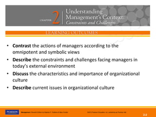 Management, Eleventh Edition by Stephen P. Robbins & Mary Coulter ©2012 Pearson Education, Inc. publishing as Prentice Hall
2-2
• Contrast the actions of managers according to the
omnipotent and symbolic views
• Describe the constraints and challenges facing managers in
today’s external environment
• Discuss the characteristics and importance of organizational
culture
• Describe current issues in organizational culture
 