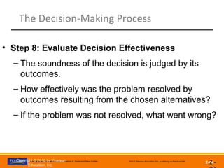 Management, Eleventh Edition by Stephen P. Robbins & Mary Coulter ©2012 Pearson Education, Inc. publishing as Prentice Hall
2-29
The Decision-Making Process
2 -
• Step 8: Evaluate Decision Effectiveness
– The soundness of the decision is judged by its
outcomes.
– How effectively was the problem resolved by
outcomes resulting from the chosen alternatives?
– If the problem was not resolved, what went wrong?
Copyright © 2016 by Pearson
Education, Inc.
 