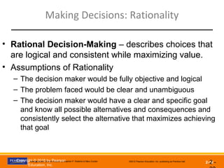 Management, Eleventh Edition by Stephen P. Robbins & Mary Coulter ©2012 Pearson Education, Inc. publishing as Prentice Hall
2-32
Making Decisions: Rationality
2 -
• Rational Decision-Making – describes choices that
are logical and consistent while maximizing value.
• Assumptions of Rationality
– The decision maker would be fully objective and logical
– The problem faced would be clear and unambiguous
– The decision maker would have a clear and specific goal
and know all possible alternatives and consequences and
consistently select the alternative that maximizes achieving
that goal
Copyright © 2016 by Pearson
Education, Inc.
 