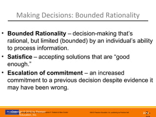 Management, Eleventh Edition by Stephen P. Robbins & Mary Coulter ©2012 Pearson Education, Inc. publishing as Prentice Hall
2-33
Making Decisions: Bounded Rationality
2 -
• Bounded Rationality – decision-making that’s
rational, but limited (bounded) by an individual’s ability
to process information.
• Satisfice – accepting solutions that are “good
enough.”
• Escalation of commitment – an increased
commitment to a previous decision despite evidence it
may have been wrong.
Copyright © 2016 by Pearson
Education, Inc.
 