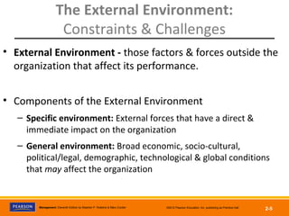 Management, Eleventh Edition by Stephen P. Robbins & Mary Coulter ©2012 Pearson Education, Inc. publishing as Prentice Hall
2-5
The External Environment:
Constraints & Challenges
• External Environment - those factors & forces outside the
organization that affect its performance.
• Components of the External Environment
– Specific environment: External forces that have a direct &
immediate impact on the organization
– General environment: Broad economic, socio-cultural,
political/legal, demographic, technological & global conditions
that may affect the organization
 