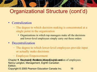 Chapter 9, Stephen P. Robbins, Mary Coulter, and
Nancy Langton, Management, Eighth Canadian
Edition.
Copyright © 2005 Pearson Education Canada Inc. 19
Organizational Structure (cont’d)
• Centralization
– The degree to which decision making is concentrated at a
single point in the organization
• Organizations in which top managers make all the decisions
and lower-level employees simply carry out those orders
• Decentralization
– The degree to which lower-level employees provide input
or actually make decisions
– Employee Empowerment
• Increasing the decision-making discretion of employees
 