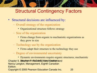 Chapter 9, Stephen P. Robbins, Mary Coulter, and
Nancy Langton, Management, Eighth Canadian
Edition.
Copyright © 2005 Pearson Education Canada Inc. 25
Structural Contingency Factors
• Structural decisions are influenced by:
– Overall strategy of the organization
• Organizational structure follows strategy
– Size of the organization
• Firms change from organic to mechanistic organizations as
they grow in size
– Technology use by the organization
• Firms adapt their structure to the technology they use
– Degree of environmental uncertainty
• Dynamic environments require organic structures; mechanistic
structures need stable environments
 