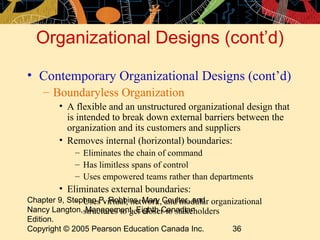 Chapter 9, Stephen P. Robbins, Mary Coulter, and
Nancy Langton, Management, Eighth Canadian
Edition.
Copyright © 2005 Pearson Education Canada Inc. 36
Organizational Designs (cont’d)
• Contemporary Organizational Designs (cont’d)
– Boundaryless Organization
• A flexible and an unstructured organizational design that
is intended to break down external barriers between the
organization and its customers and suppliers
• Removes internal (horizontal) boundaries:
– Eliminates the chain of command
– Has limitless spans of control
– Uses empowered teams rather than departments
• Eliminates external boundaries:
– Uses virtual, network, and modular organizational
structures to get closer to stakeholders
 