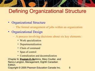 Chapter 9, Stephen P. Robbins, Mary Coulter, and
Nancy Langton, Management, Eighth Canadian
Edition.
Copyright © 2005 Pearson Education Canada Inc. 5
Defining Organizational Structure
• Organizational Structure
– The formal arrangement of jobs within an organization
• Organizational Design
– A process involving decisions about six key elements:
• Work specialization
• Departmentalization
• Chain of command
• Span of control
• Centralization and decentralization
• Formalization
 