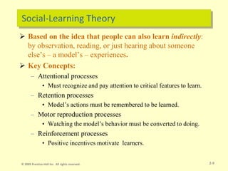 Social-Learning Theory
 Based on the idea that people can also learn indirectly:
by observation, reading, or just hearing about someone
else’s – a model’s – experiences.
 Key Concepts:
– Attentional processes
• Must recognize and pay attention to critical features to learn.
– Retention processes
• Model’s actions must be remembered to be learned.
– Motor reproduction processes
• Watching the model’s behavior must be converted to doing.
– Reinforcement processes
• Positive incentives motivate learners.
2-9
© 2009 Prentice-Hall Inc. All rights reserved.
 