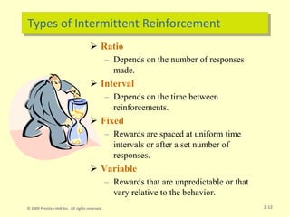 Types of Intermittent Reinforcement
 Ratio
– Depends on the number of responses
made.
 Interval
– Depends on the time between
reinforcements.
 Fixed
– Rewards are spaced at uniform time
intervals or after a set number of
responses.
 Variable
– Rewards that are unpredictable or that
vary relative to the behavior.
2-12
© 2009 Prentice-Hall Inc. All rights reserved.
 