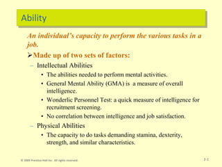 Ability
An individual’s capacity to perform the various tasks in a
job.
Made up of two sets of factors:
– Intellectual Abilities
• The abilities needed to perform mental activities.
• General Mental Ability (GMA) is a measure of overall
intelligence.
• Wonderlic Personnel Test: a quick measure of intelligence for
recruitment screening.
• No correlation between intelligence and job satisfaction.
– Physical Abilities
• The capacity to do tasks demanding stamina, dexterity,
strength, and similar characteristics.
2-1
© 2009 Prentice-Hall Inc. All rights reserved.
 