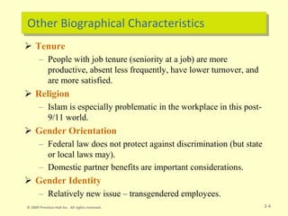Other Biographical Characteristics
 Tenure
– People with job tenure (seniority at a job) are more
productive, absent less frequently, have lower turnover, and
are more satisfied.
 Religion
– Islam is especially problematic in the workplace in this post-
9/11 world.
 Gender Orientation
– Federal law does not protect against discrimination (but state
or local laws may).
– Domestic partner benefits are important considerations.
 Gender Identity
– Relatively new issue – transgendered employees.
2-4
© 2009 Prentice-Hall Inc. All rights reserved.
 