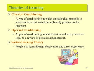 Theories of Learning
 Classical Conditioning
– A type of conditioning in which an individual responds to
some stimulus that would not ordinarily produce such a
response.
 Operant Conditioning
– A type of conditioning in which desired voluntary behavior
leads to a reward or prevents a punishment.
 Social-Learning Theory
– People can learn through observation and direct experience.
2-6
© 2009 Prentice-Hall Inc. All rights reserved.
 