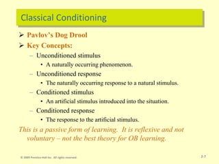 Classical Conditioning
 Pavlov’s Dog Drool
 Key Concepts:
– Unconditioned stimulus
• A naturally occurring phenomenon.
– Unconditioned response
• The naturally occurring response to a natural stimulus.
– Conditioned stimulus
• An artificial stimulus introduced into the situation.
– Conditioned response
• The response to the artificial stimulus.
This is a passive form of learning. It is reflexive and not
voluntary – not the best theory for OB learning.
2-7
© 2009 Prentice-Hall Inc. All rights reserved.
 