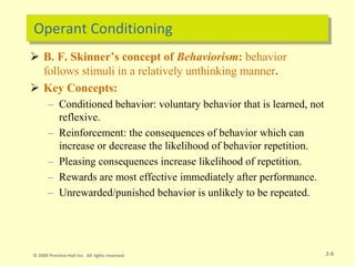 Operant Conditioning
 B. F. Skinner’s concept of Behaviorism: behavior
follows stimuli in a relatively unthinking manner.
 Key Concepts:
– Conditioned behavior: voluntary behavior that is learned, not
reflexive.
– Reinforcement: the consequences of behavior which can
increase or decrease the likelihood of behavior repetition.
– Pleasing consequences increase likelihood of repetition.
– Rewards are most effective immediately after performance.
– Unrewarded/punished behavior is unlikely to be repeated.
2-8
© 2009 Prentice-Hall Inc. All rights reserved.
 
