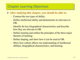 Chapter Learning Objectives
 After studying this chapter, you should be able to:
– Contrast the two types of ability.
– Define intellectual ability and demonstrate its relevance to
OB.
– Identify the key biographical characteristics and describe
how they are relevant to OB.
– Define learning and outline the principles of the three major
theories of learning.
– Define shaping, and show how it can be used in OB.
– Show how culture affects our understanding of intellectual
abilities, biographical characteristics, and learning.
2-0
© 2009 Prentice-Hall Inc. All rights reserved.
 