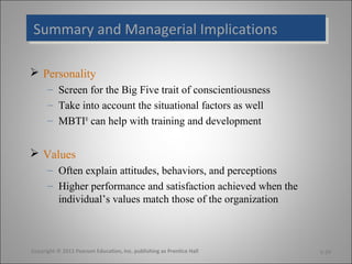 Summary and Managerial Implications
Summary and Managerial Implications

 Personality
      – Screen for the Big Five trait of conscientiousness
      – Take into account the situational factors as well
      – MBTI® can help with training and development


 Values
      – Often explain attitudes, behaviors, and perceptions
      – Higher performance and satisfaction achieved when the
        individual’s values match those of the organization



Copyright © 2011 Pearson Education, Inc. publishing as Prentice Hall   5-29
 