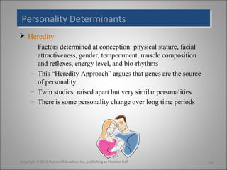 Personality Determinants
Personality Determinants
 Heredity
      – Factors determined at conception: physical stature, facial
        attractiveness, gender, temperament, muscle composition
        and reflexes, energy level, and bio-rhythms
      – This “Heredity Approach” argues that genes are the source
        of personality
      – Twin studies: raised apart but very similar personalities
      – There is some personality change over long time periods




Copyright © 2011 Pearson Education, Inc. publishing as Prentice Hall   5-4
 