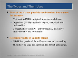 The Types and Their Uses
The Types and Their Uses
 Each of the sixteen possible combinations has a name,
  for instance:
      – Visionaries (INTJ) – original, stubborn, and driven
      – Organizers (ESTJ) – realistic, logical, analytical, and
        businesslike
      – Conceptualizer (ENTP) – entrepreneurial, innovative,
        individualistic, and resourceful

 Research results on validity mixed
      – MBTI® is a good tool for self-awareness and counseling.
      – Should not be used as a selection test for job candidates.



Copyright © 2011 Pearson Education, Inc. publishing as Prentice Hall   5-7
 