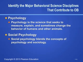 Identify the Major Behavioral Science Disciplines
                              That Contribute to OB

 Psychology
   Psychology is the science that seeks to
    measure, explain, and sometimes change the
    behavior of humans and other animals.

 Social Psychology
   Social psychology blends the concepts of
    psychology and sociology.




Copyright © 2013 Pearson Education               1-13
 