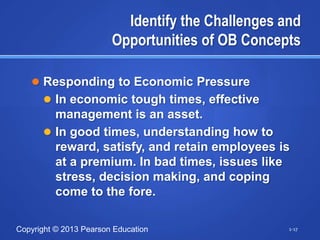 Identify the Challenges and
                        Opportunities of OB Concepts

    Responding to Economic Pressure
       In economic tough times, effective
        management is an asset.
       In good times, understanding how to
        reward, satisfy, and retain employees is
        at a premium. In bad times, issues like
        stress, decision making, and coping
        come to the fore.

Copyright © 2013 Pearson Education                 1-17
 