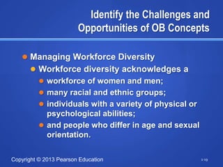 Identify the Challenges and
                        Opportunities of OB Concepts

    Managing Workforce Diversity
       Workforce diversity acknowledges a
         workforce of women and men;
         many racial and ethnic groups;
         individuals with a variety of physical or
          psychological abilities;
         and people who differ in age and sexual
          orientation.

Copyright © 2013 Pearson Education                    1-19
 