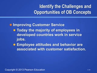 Identify the Challenges and
                        Opportunities of OB Concepts

    Improving Customer Service
       Today the majority of employees in
        developed countries work in service
        jobs.
       Employee attitudes and behavior are
        associated with customer satisfaction.




Copyright © 2013 Pearson Education                 1-20
 