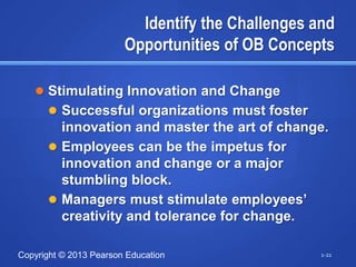 Identify the Challenges and
                        Opportunities of OB Concepts

    Stimulating Innovation and Change
       Successful organizations must foster
        innovation and master the art of change.
       Employees can be the impetus for
        innovation and change or a major
        stumbling block.
       Managers must stimulate employees‘
        creativity and tolerance for change.

Copyright © 2013 Pearson Education                 1-22
 