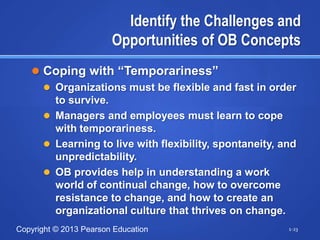 Identify the Challenges and
                        Opportunities of OB Concepts
    Coping with ―Temporariness‖
      Organizations must be flexible and fast in order
       to survive.
      Managers and employees must learn to cope
       with temporariness.
      Learning to live with flexibility, spontaneity, and
       unpredictability.
      OB provides help in understanding a work
       world of continual change, how to overcome
       resistance to change, and how to create an
       organizational culture that thrives on change.
Copyright © 2013 Pearson Education                      1-23
 