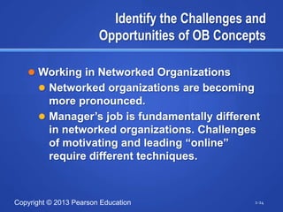 Identify the Challenges and
                        Opportunities of OB Concepts

    Working in Networked Organizations
       Networked organizations are becoming
        more pronounced.
       Manager‘s job is fundamentally different
        in networked organizations. Challenges
        of motivating and leading ―online‖
        require different techniques.



Copyright © 2013 Pearson Education                 1-24
 