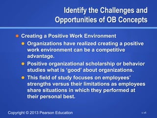 Identify the Challenges and
                        Opportunities of OB Concepts
    Creating a Positive Work Environment
       Organizations have realized creating a positive
        work environment can be a competitive
        advantage.
       Positive organizational scholarship or behavior
        studies what is ‗good‘ about organizations.
       This field of study focuses on employees‘
        strengths versus their limitations as employees
        share situations in which they performed at
        their personal best.


Copyright © 2013 Pearson Education                    1-26
 