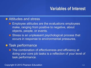Variables of Interest

 Attitudes and stress
   Employee attitudes are the evaluations employees
    make, ranging from positive to negative, about
    objects, people, or events.
   Stress is an unpleasant psychological process that
    occurs in response to environmental pressures.

 Task performance
   The combination of effectiveness and efficiency at
    doing your core job tasks is a reflection of your level of
    task performance.

Copyright © 2013 Pearson Education                         1-32
 