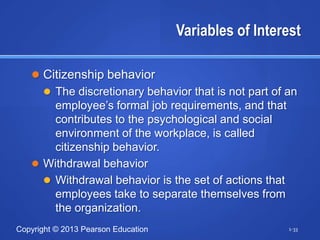 Variables of Interest

    Citizenship behavior
      The discretionary behavior that is not part of an
       employee’s formal job requirements, and that
       contributes to the psychological and social
       environment of the workplace, is called
       citizenship behavior.
    Withdrawal behavior
      Withdrawal behavior is the set of actions that
       employees take to separate themselves from
       the organization.
Copyright © 2013 Pearson Education                     1-33
 