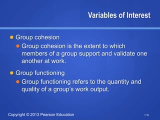 Variables of Interest

 Group cohesion
    Group cohesion is the extent to which
      members of a group support and validate one
      another at work.
 Group functioning
    Group functioning refers to the quantity and
      quality of a group’s work output.


Copyright © 2013 Pearson Education                     1-34
 