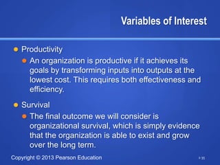 Variables of Interest

 Productivity
    An organization is productive if it achieves its
      goals by transforming inputs into outputs at the
      lowest cost. This requires both effectiveness and
      efficiency.
 Survival
    The final outcome we will consider is
      organizational survival, which is simply evidence
      that the organization is able to exist and grow
      over the long term.
Copyright © 2013 Pearson Education                      1-35
 