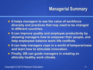 Managerial Summary

   It helps managers to see the value of workforce
    diversity and practices that may need to be changed
    in different countries.
   It can improve quality and employee productivity by
    showing managers how to empower their people, and
    help employees balance work–life conflicts.
   It can help managers cope in a world of temporariness
    and learn how to stimulate innovation.
   Finally, OB can guide managers in creating an
    ethically healthy work climate.

Copyright © 2013 Pearson Education                    1-38
 
