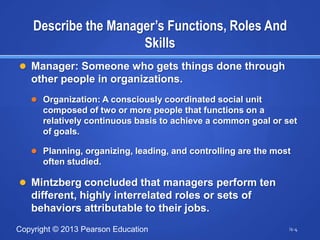 Describe the Manager’s Functions, Roles And
                      Skills
 Manager: Someone who gets things done through
   other people in organizations.
    Organization: A consciously coordinated social unit
      composed of two or more people that functions on a
      relatively continuous basis to achieve a common goal or set
      of goals.

    Planning, organizing, leading, and controlling are the most
      often studied.

 Mintzberg concluded that managers perform ten
   different, highly interrelated roles or sets of
   behaviors attributable to their jobs.
Copyright © 2013 Pearson Education                             i1-4
 