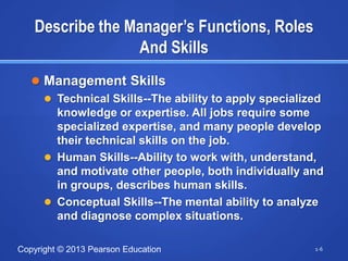 Describe the Manager’s Functions, Roles
                  And Skills
    Management Skills
      Technical Skills--The ability to apply specialized
       knowledge or expertise. All jobs require some
       specialized expertise, and many people develop
       their technical skills on the job.
      Human Skills--Ability to work with, understand,
       and motivate other people, both individually and
       in groups, describes human skills.
      Conceptual Skills--The mental ability to analyze
       and diagnose complex situations.

Copyright © 2013 Pearson Education                     1-6
 