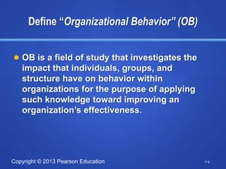 Define “Organizational Behavior” (OB)


 OB is a field of study that investigates the
   impact that individuals, groups, and
   structure have on behavior within
   organizations for the purpose of applying
   such knowledge toward improving an
   organization‘s effectiveness.




Copyright © 2013 Pearson Education               1-9
 