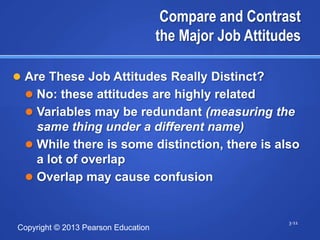 Compare and Contrast
                                     the Major Job Attitudes

 Are These Job Attitudes Really Distinct?
   No: these attitudes are highly related
   Variables may be redundant (measuring the
    same thing under a different name)
   While there is some distinction, there is also
    a lot of overlap
   Overlap may cause confusion


                                                          3-11
Copyright © 2013 Pearson Education
 