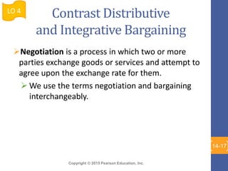 Copyright © 2015 Pearson Education, Inc.
Contrast Distributive
and Integrative Bargaining
Negotiation is a process in which two or more
parties exchange goods or services and attempt to
agree upon the exchange rate for them.
 We use the terms negotiation and bargaining
interchangeably.
LO 4
14-17
 